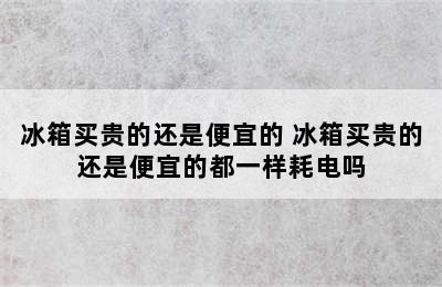 冰箱买贵的还是便宜的 冰箱买贵的还是便宜的都一样耗电吗